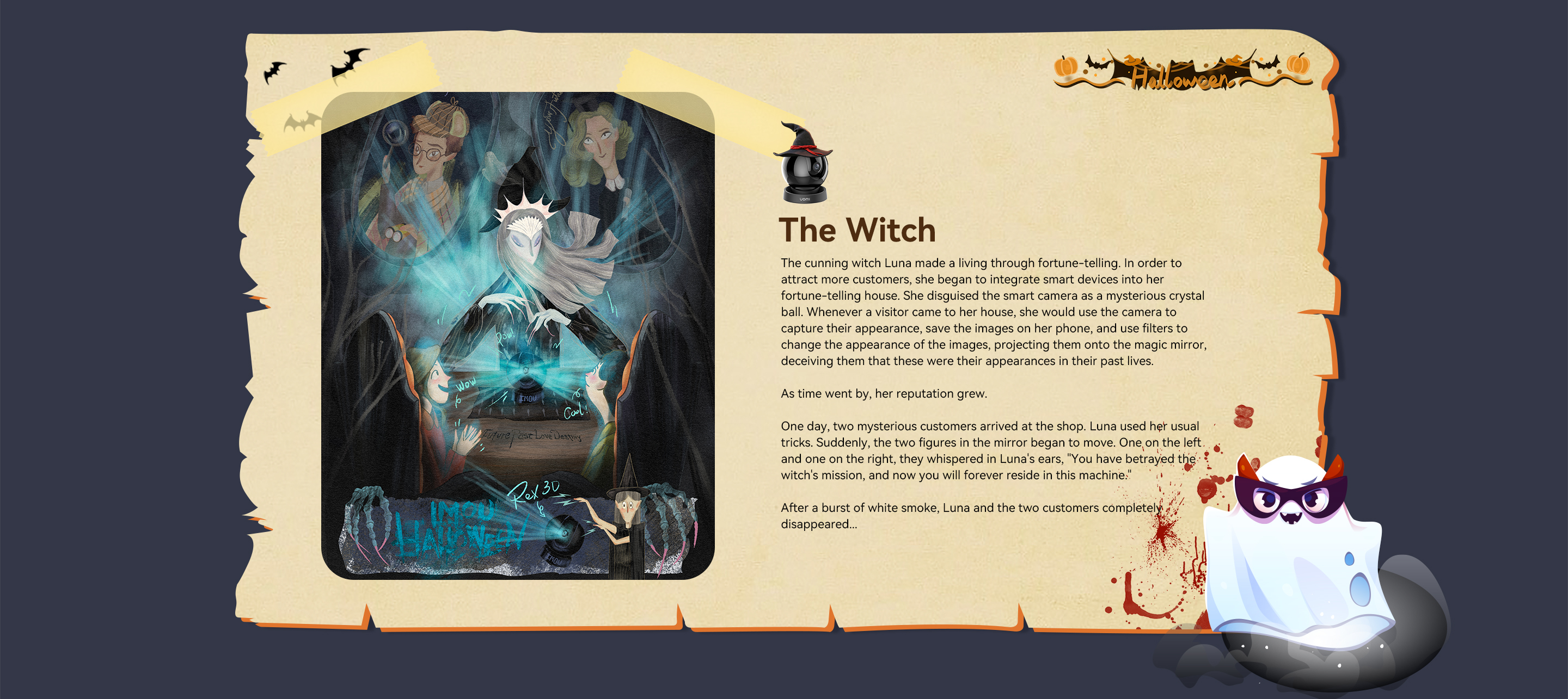 The cunning witch Luna made a living through fortune-telling. In order to attract more customers, she began to integrate smart devices into her fortune-telling house. She disguised the smart camera as a mysterious crystal ball. Whenever a visitor came to her house, she would use the camera to capture their appearance, save the images on her phone, and use filters to change the appearance of the images, projecting them onto the magic mirror, deceiving them that these were their appearances in their past lives.

As time went by, her reputation grew.

One day, two mysterious customers arrived at the shop. Luna used her usual tricks. Suddenly, the two figures in the mirror began to move. One on the left and one on the right, they whispered in Luna's ears, "You have betrayed the witch's mission, and now you will forever reside in this machine."

After a burst of white smoke, Luna and the two customers completely disappeared...